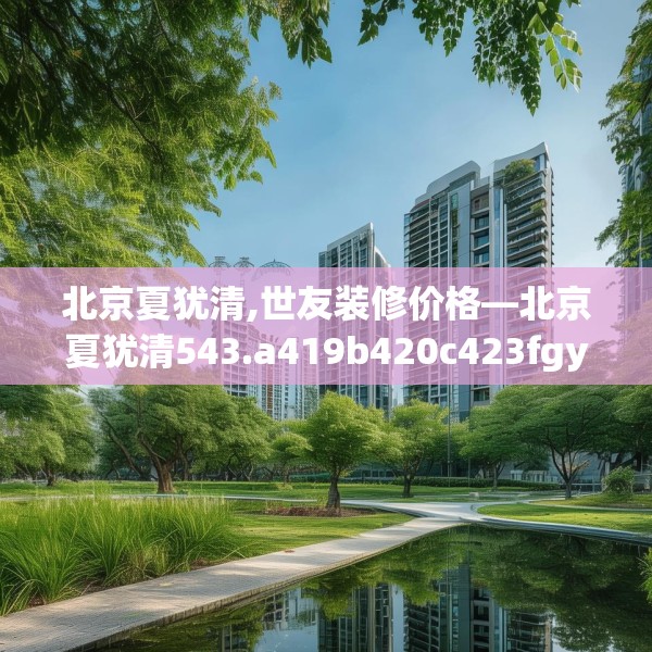 北京夏犹清,世友装修价格—北京夏犹清543.a419b420c423fgy.430uyk