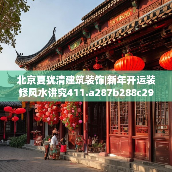 北京夏犹清建筑装饰|新年开运装修风水讲究411.a287b288c291fgy.298fhsg