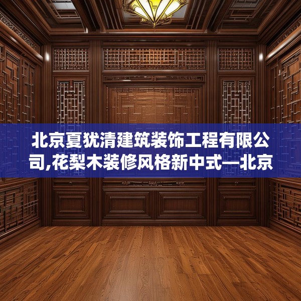 北京夏犹清建筑装饰工程有限公司,花梨木装修风格新中式—北京夏犹清建筑装饰工程有限公司408.a284b285c288fgy.295lkjl