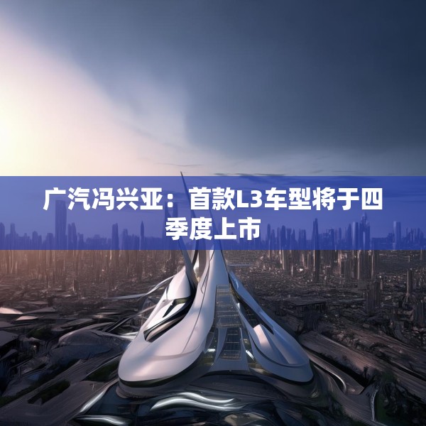 广汽冯兴亚：首款L3车型将于四季度上市