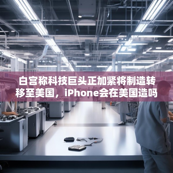 白宫称科技巨头正加紧将制造转移至美国，iPhone会在美国造吗？