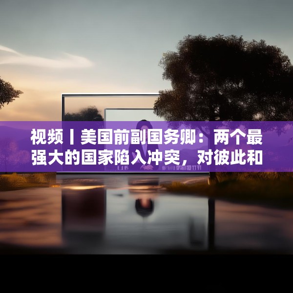 视频丨美国前副国务卿：两个最强大的国家陷入冲突，对彼此和世界都无益处，中美两国合作需以信任为根基