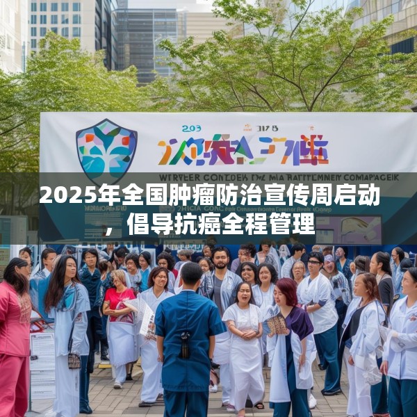 2025年全国肿瘤防治宣传周启动，倡导抗癌全程管理