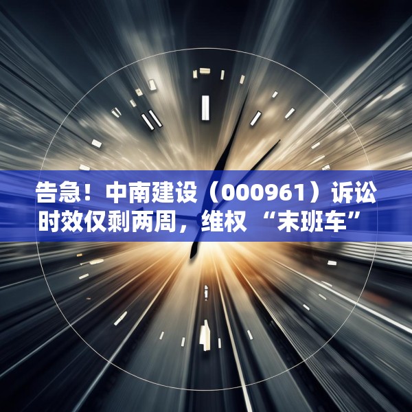 告急！中南建设（000961）诉讼时效仅剩两周，维权 “末班车” 即将驶离