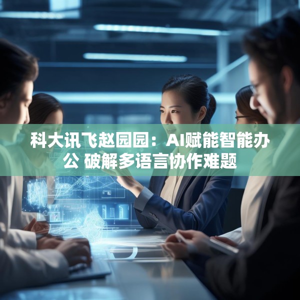 科大讯飞赵园园：AI赋能智能办公 破解多语言协作难题