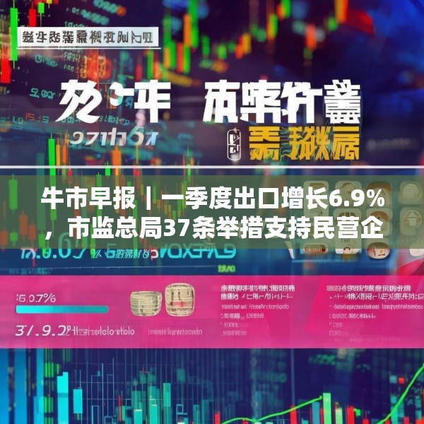 牛市早报｜一季度出口增长6.9%，市监总局37条举措支持民营企业发展