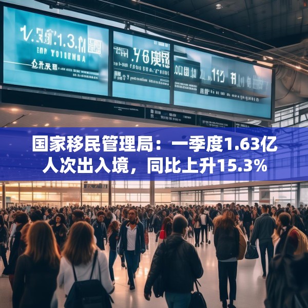 国家移民管理局：一季度1.63亿人次出入境，同比上升15.3%