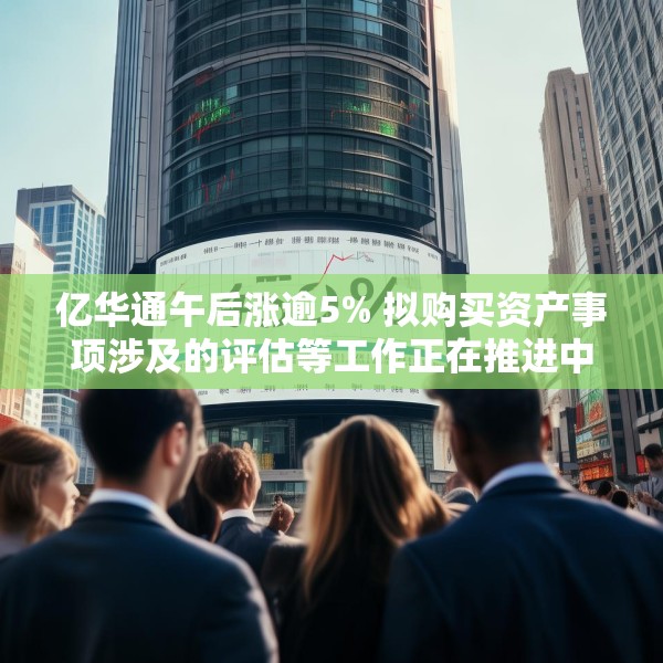 亿华通午后涨逾5% 拟购买资产事项涉及的评估等工作正在推进中