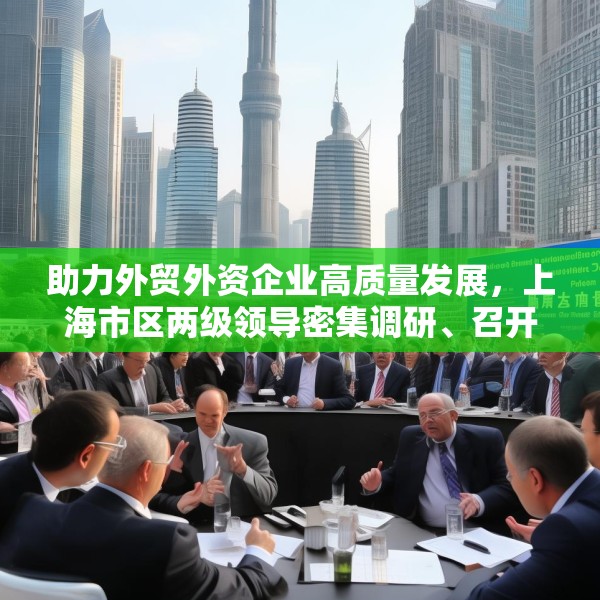 助力外贸外资企业高质量发展，上海市区两级领导密集调研、召开座谈会