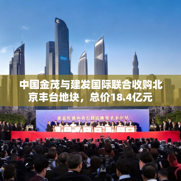 中国金茂与建发国际联合收购北京丰台地块，总价18.4亿元