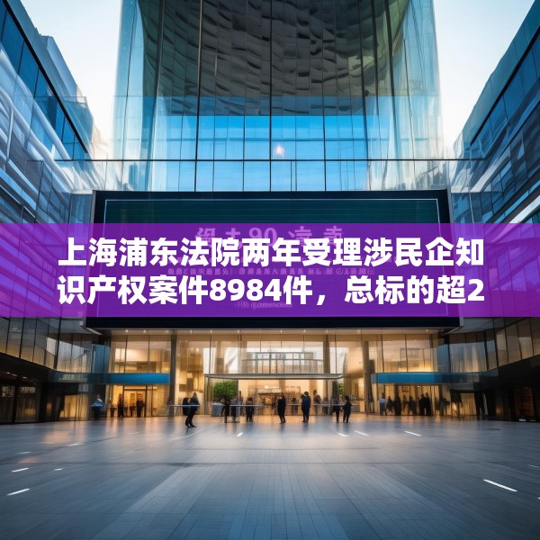 上海浦东法院两年受理涉民企知识产权案件8984件，总标的超27亿元