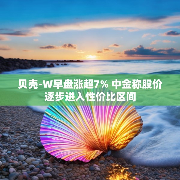 贝壳-W早盘涨超7% 中金称股价逐步进入性价比区间