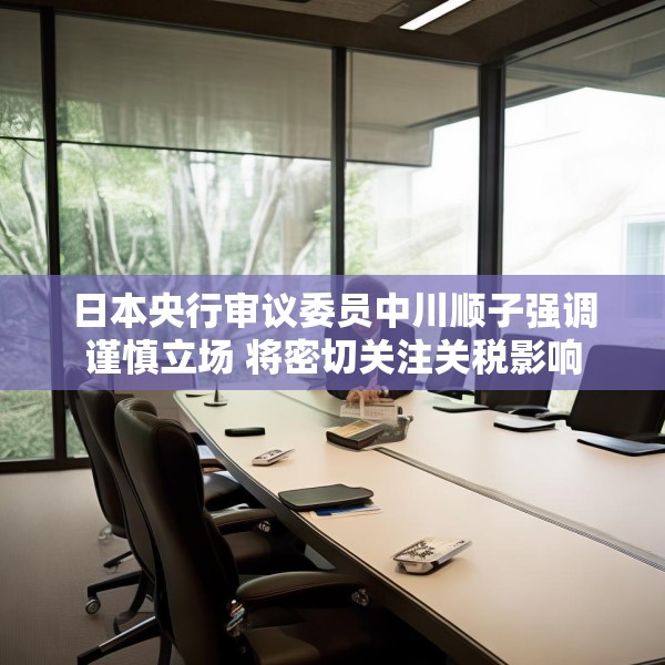 日本央行审议委员中川顺子强调谨慎立场 将密切关注关税影响