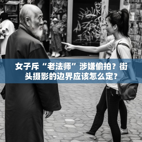 女子斥“老法师”涉嫌偷拍？街头摄影的边界应该怎么定？