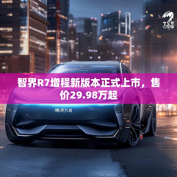 智界R7增程新版本正式上市，售价29.98万起