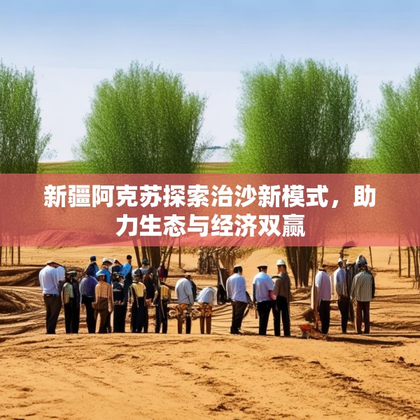 新疆阿克苏探索治沙新模式，助力生态与经济双赢