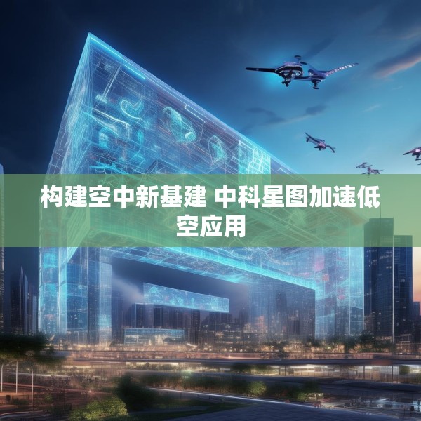 构建空中新基建 中科星图加速低空应用