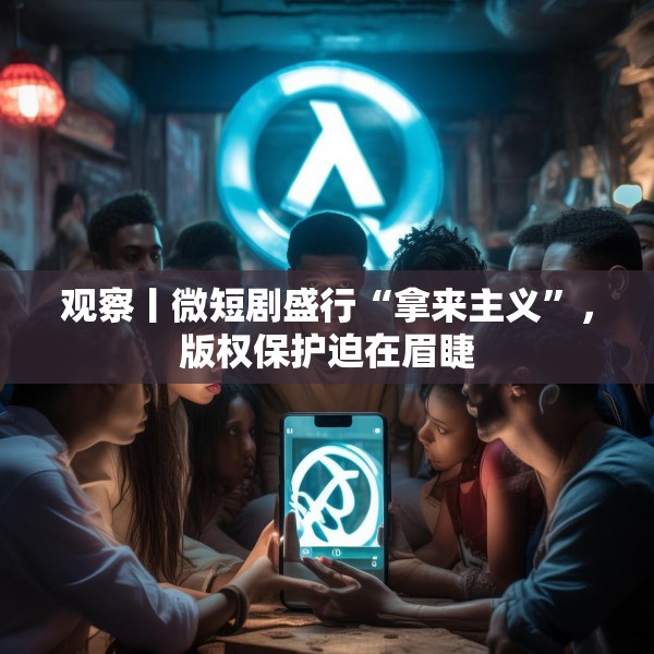 观察丨微短剧盛行“拿来主义”，版权保护迫在眉睫