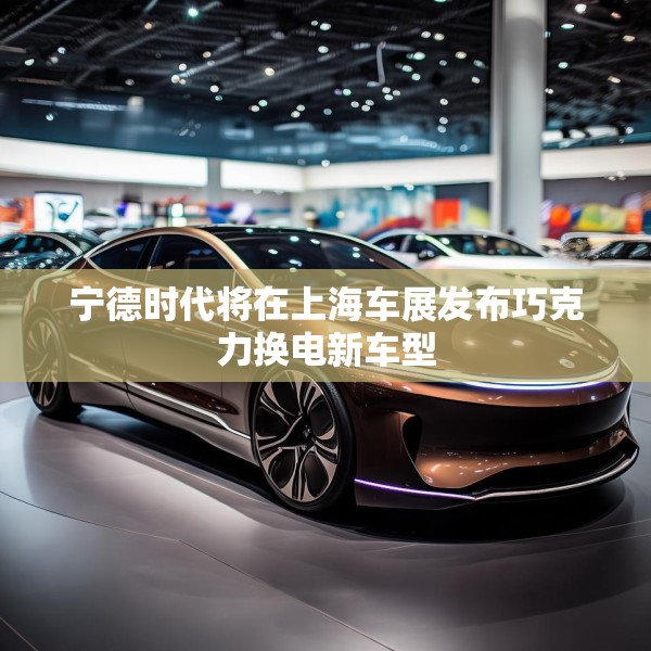 宁德时代将在上海车展发布巧克力换电新车型