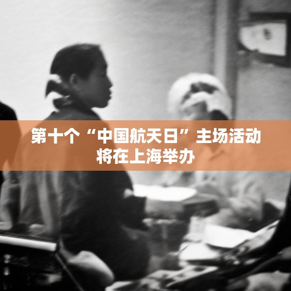 第十个“中国航天日”主场活动将在上海举办