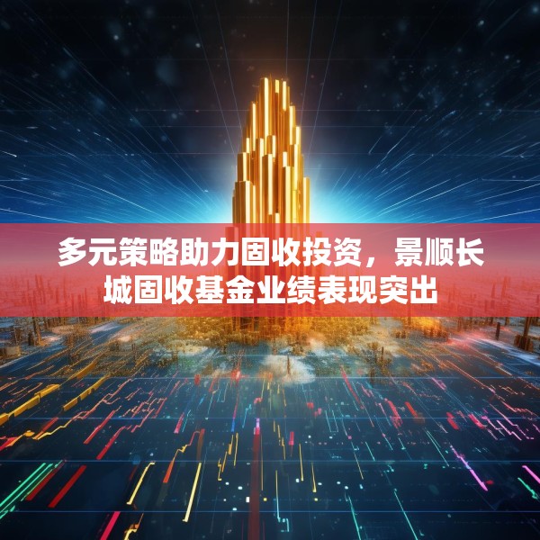 多元策略助力固收投资，景顺长城固收基金业绩表现突出
