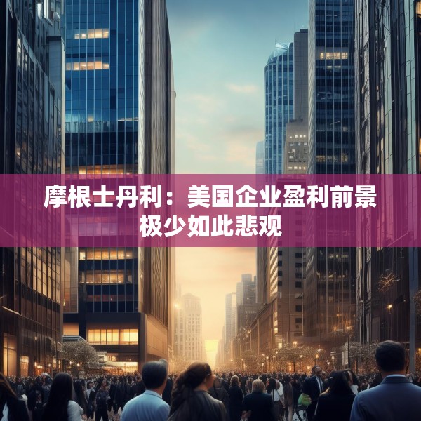 摩根士丹利：美国企业盈利前景极少如此悲观