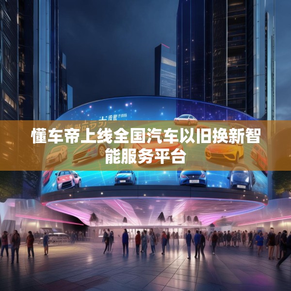 懂车帝上线全国汽车以旧换新智能服务平台