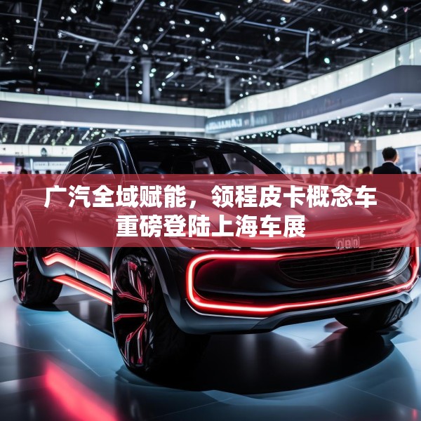 广汽全域赋能，领程皮卡概念车重磅登陆上海车展