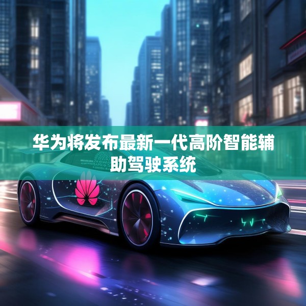 华为将发布最新一代高阶智能辅助驾驶系统