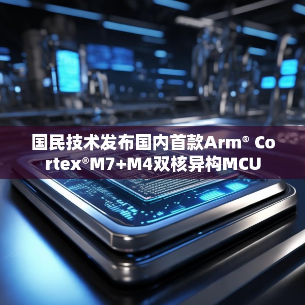 国民技术发布国内首款Arm® Cortex®M7+M4双核异构MCU