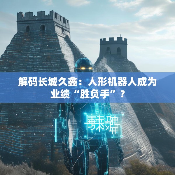 解码长城久鑫：人形机器人成为业绩“胜负手”？