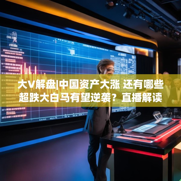 大V解盘|中国资产大涨 还有哪些超跌大白马有望逆袭？直播解读中
