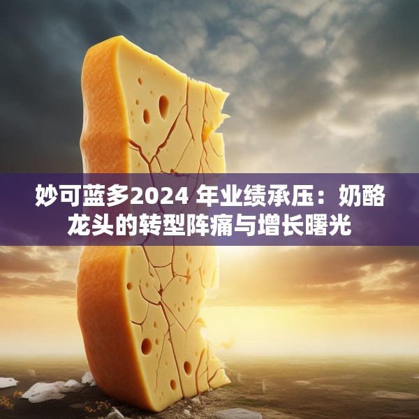 妙可蓝多2024 年业绩承压：奶酪龙头的转型阵痛与增长曙光