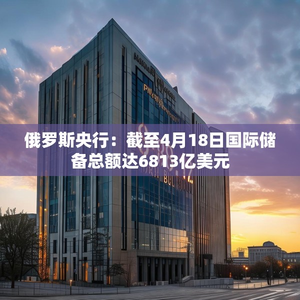 俄罗斯央行：截至4月18日国际储备总额达6813亿美元