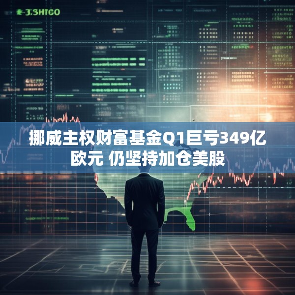 挪威主权财富基金Q1巨亏349亿欧元 仍坚持加仓美股