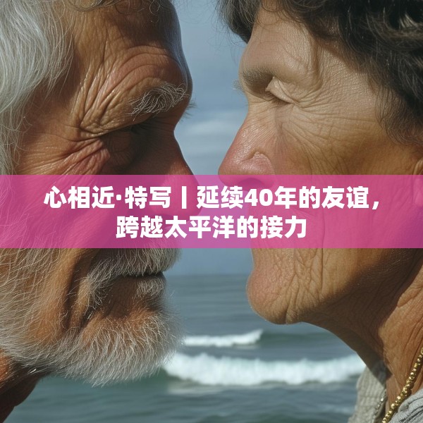 心相近·特写丨延续40年的友谊，跨越太平洋的接力