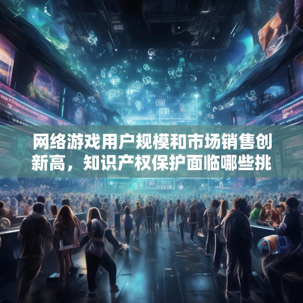 网络游戏用户规模和市场销售创新高，知识产权保护面临哪些挑战？