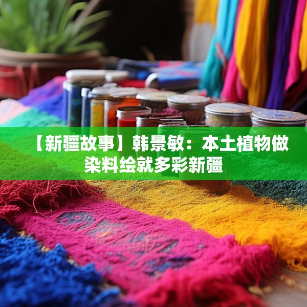 【新疆故事】韩景敏：本土植物做染料绘就多彩新疆