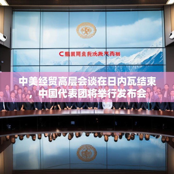 中美经贸高层会谈在日内瓦结束，中国代表团将举行发布会