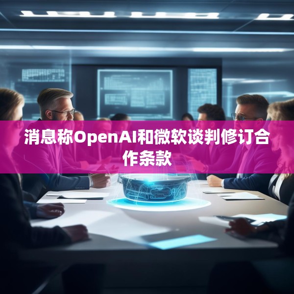 消息称OpenAI和微软谈判修订合作条款