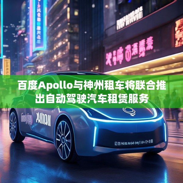 百度Apollo与神州租车将联合推出自动驾驶汽车租赁服务