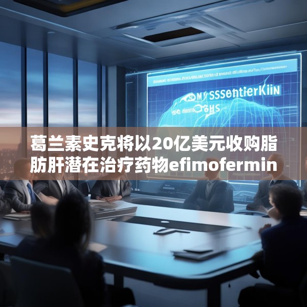 葛兰素史克将以20亿美元收购脂肪肝潜在治疗药物efimofermin