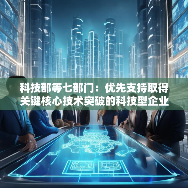 科技部等七部门：优先支持取得关键核心技术突破的科技型企业上市融资