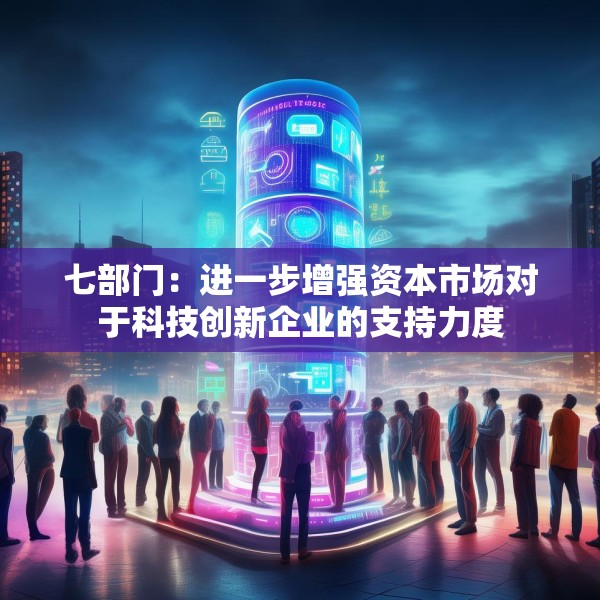 七部门：进一步增强资本市场对于科技创新企业的支持力度