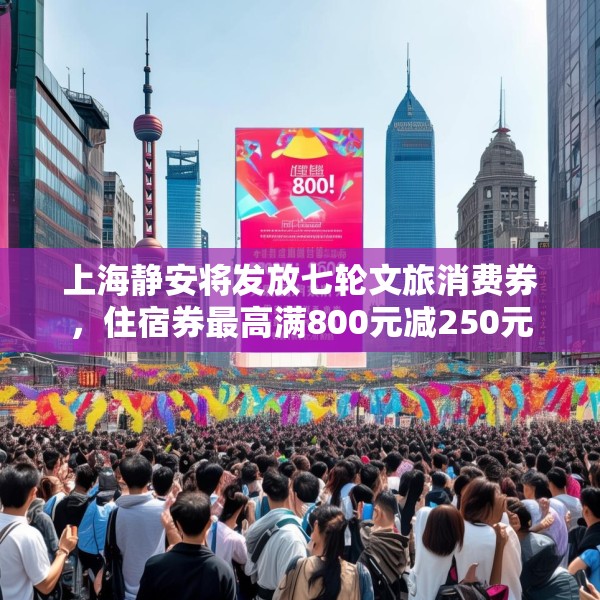 上海静安将发放七轮文旅消费券，住宿券最高满800元减250元