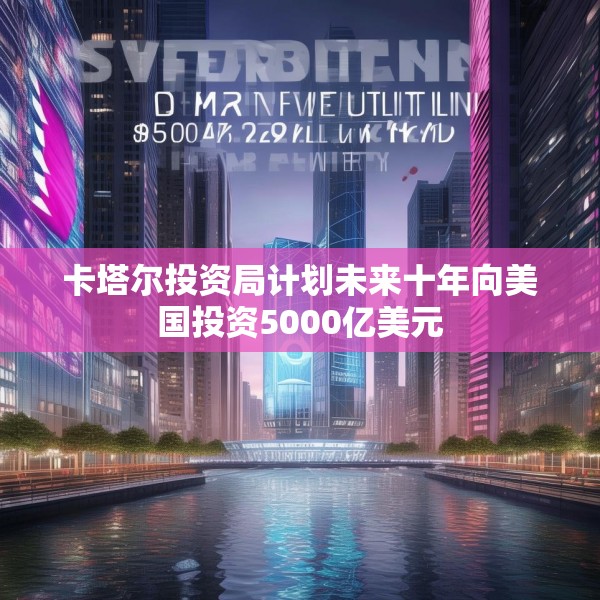 卡塔尔投资局计划未来十年向美国投资5000亿美元