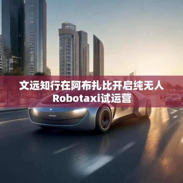 文远知行在阿布扎比开启纯无人Robotaxi试运营