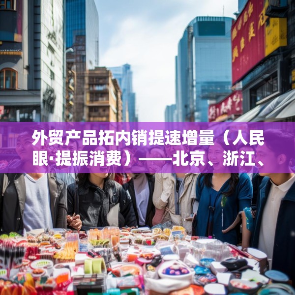 外贸产品拓内销提速增量（人民眼·提振消费）——北京、浙江、福建、广东等地加快推动内外贸一体化观察