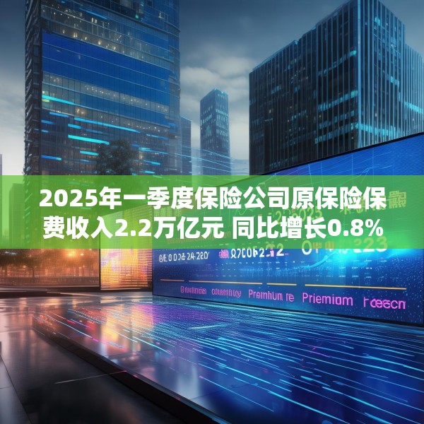 2025年一季度保险公司原保险保费收入2.2万亿元 同比增长0.8%