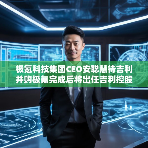 极氪科技集团CEO安聪慧待吉利并购极氪完成后将出任吉利控股集团CEO